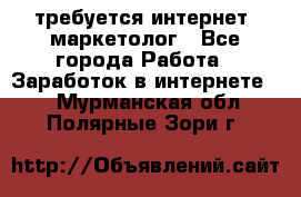 требуется интернет- маркетолог - Все города Работа » Заработок в интернете   . Мурманская обл.,Полярные Зори г.